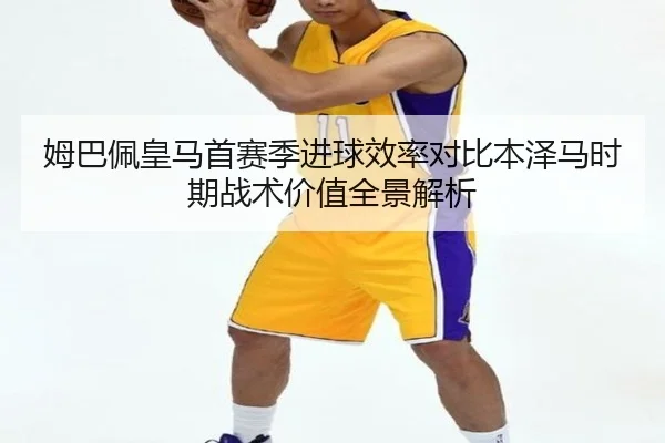 姆巴佩皇马首赛季进球效率对比本泽马时期战术价值全景解析