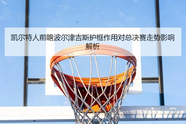 凯尔特人前瞻波尔津吉斯护框作用对总决赛走势影响解析