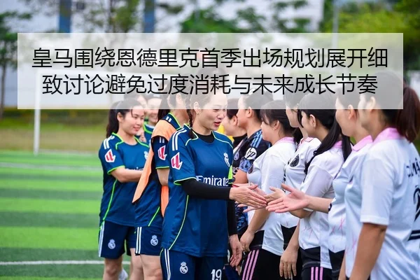 皇马围绕恩德里克首季出场规划展开细致讨论避免过度消耗与未来成长节奏